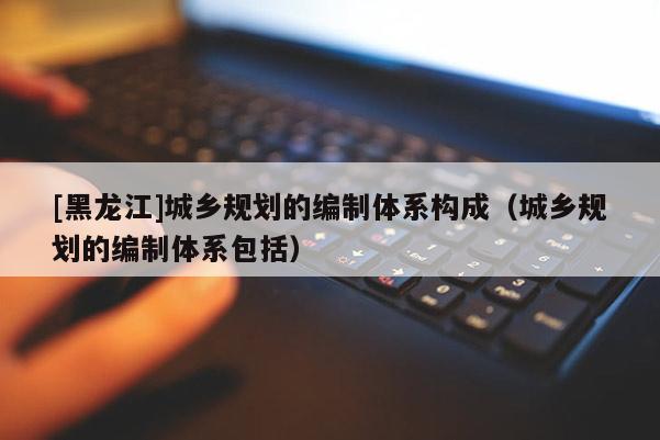 [黑龍江]城鄉規劃的編制體系構成（城鄉規劃的編制體系包括）