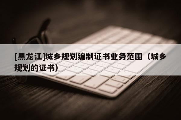[黑龍江]城鄉規劃編制證書業務范圍（城鄉規劃的證書）