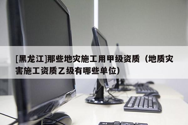 [黑龍江]那些地災施工用甲級資質（地質災害施工資質乙級有哪些單位）