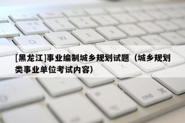 [黑龍江]事業(yè)編制城鄉(xiāng)規(guī)劃試題（城鄉(xiāng)規(guī)劃類事業(yè)單位考試內(nèi)容）