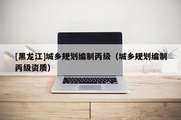 [黑龍江]城鄉規劃編制丙級（城鄉規劃編制丙級資質）