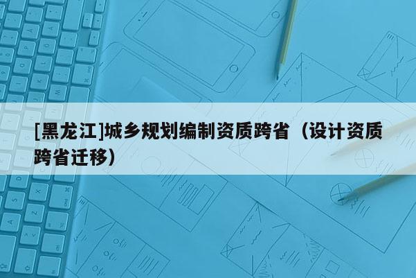 [黑龍江]城鄉(xiāng)規(guī)劃編制資質跨省（設計資質跨省遷移）