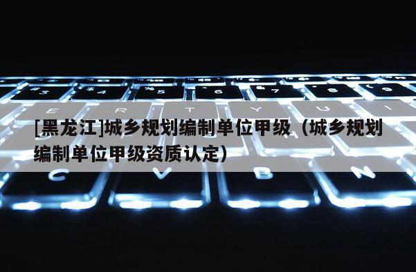 [黑龍江]城鄉規劃編制單位甲級（城鄉規劃編制單位甲級資質認定）