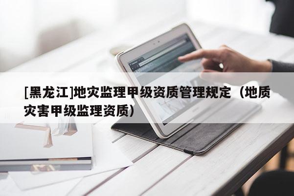 [黑龍江]地災監理甲級資質管理規定（地質災害甲級監理資質）