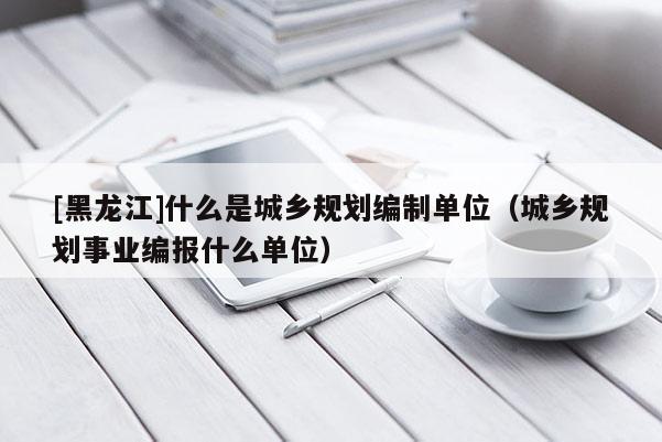 [黑龍江]什么是城鄉規劃編制單位（城鄉規劃事業編報什么單位）