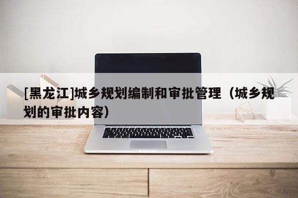 [黑龍江]城鄉規劃編制和審批管理（城鄉規劃的審批內容）