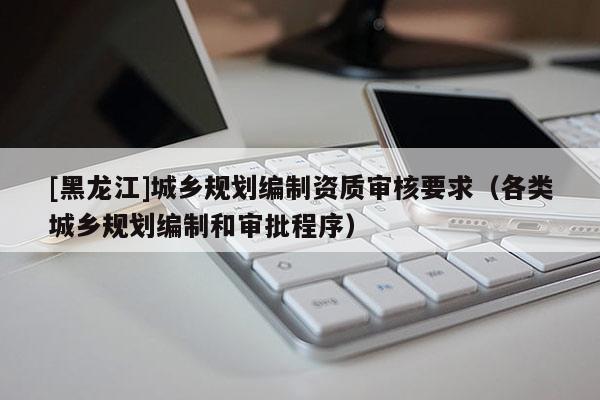 [黑龍江]城鄉(xiāng)規(guī)劃編制資質(zhì)審核要求（各類(lèi)城鄉(xiāng)規(guī)劃編制和審批程序）