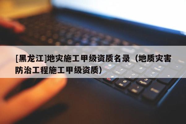 [黑龍江]地災施工甲級資質名錄（地質災害防治工程施工甲級資質）