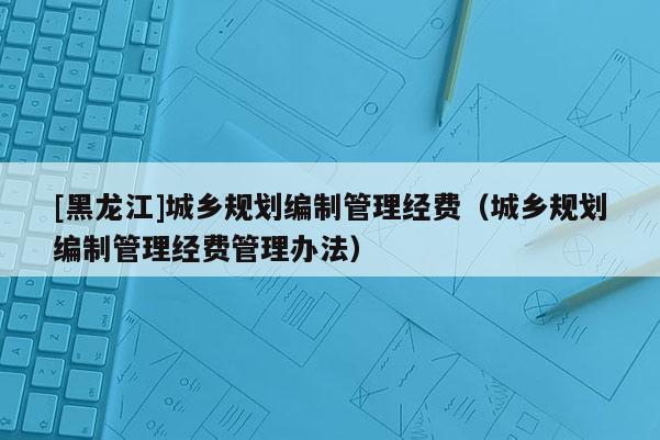 [黑龍江]城鄉規劃編制管理經費（城鄉規劃編制管理經費管理辦法）