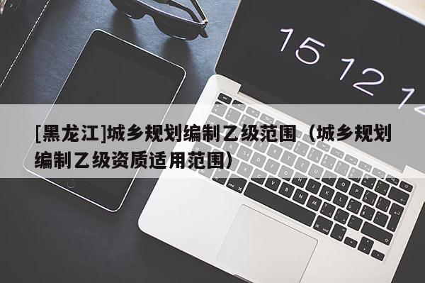 [黑龍江]城鄉(xiāng)規(guī)劃編制乙級范圍（城鄉(xiāng)規(guī)劃編制乙級資質適用范圍）