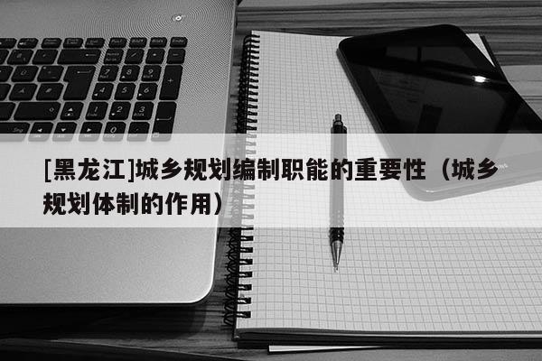 [黑龍江]城鄉規劃編制職能的重要性（城鄉規劃體制的作用）