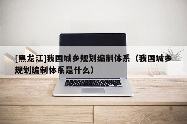 [黑龍江]我國城鄉規劃編制體系（我國城鄉規劃編制體系是什么）