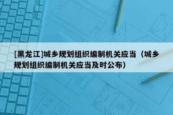 [黑龍江]城鄉(xiāng)規(guī)劃組織編制機(jī)關(guān)應(yīng)當(dāng)（城鄉(xiāng)規(guī)劃組織編制機(jī)關(guān)應(yīng)當(dāng)及時(shí)公布）