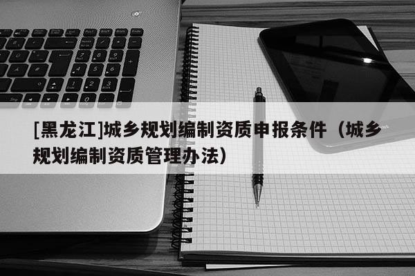 [黑龍江]城鄉(xiāng)規(guī)劃編制資質(zhì)申報(bào)條件（城鄉(xiāng)規(guī)劃編制資質(zhì)管理辦法）