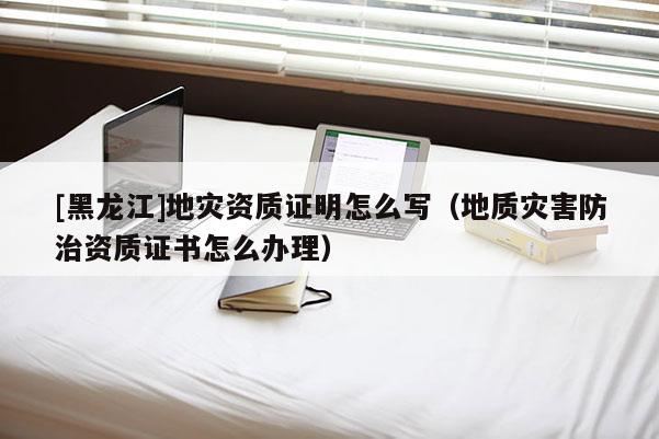 [黑龍江]地災資質證明怎么寫（地質災害防治資質證書怎么辦理）