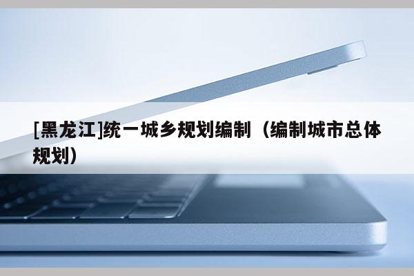 [黑龍江]統一城鄉規劃編制（編制城市總體規劃）