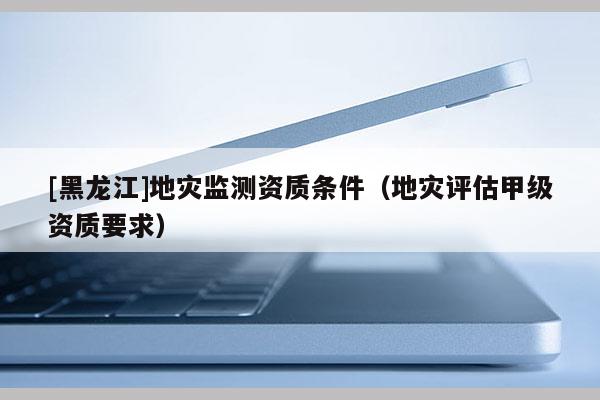 [黑龍江]地災監測資質條件（地災評估甲級資質要求）