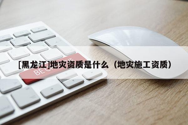 [黑龍江]地災資質是什么（地災施工資質）
