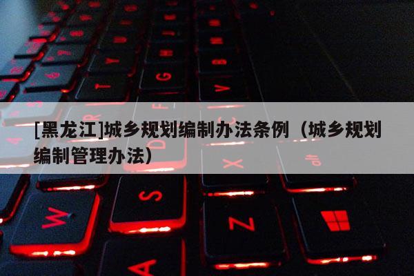 [黑龍江]城鄉規劃編制辦法條例（城鄉規劃編制管理辦法）