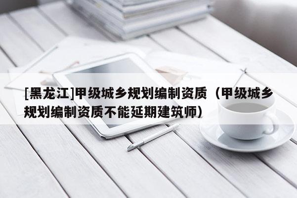 [黑龍江]甲級城鄉(xiāng)規(guī)劃編制資質(zhì)（甲級城鄉(xiāng)規(guī)劃編制資質(zhì)不能延期建筑師）