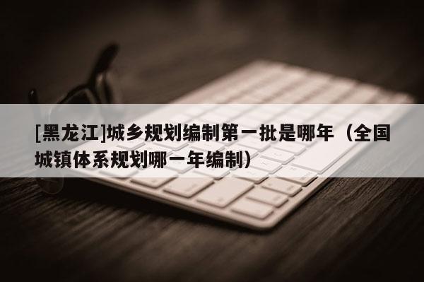[黑龍江]城鄉(xiāng)規(guī)劃編制第一批是哪年（全國城鎮(zhèn)體系規(guī)劃哪一年編制）