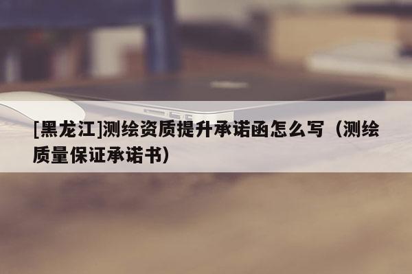 [黑龍江]測繪資質提升承諾函怎么寫（測繪質量保證承諾書）