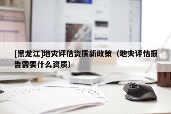 [黑龍江]地災評估資質新政策（地災評估報告需要什么資質）