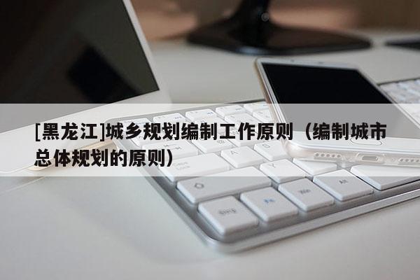 [黑龍江]城鄉規劃編制工作原則（編制城市總體規劃的原則）