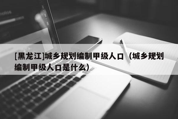 [黑龍江]城鄉規劃編制甲級人口（城鄉規劃編制甲級人口是什么）