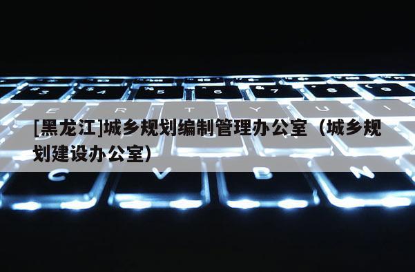 [黑龍江]城鄉規劃編制管理辦公室（城鄉規劃建設辦公室）