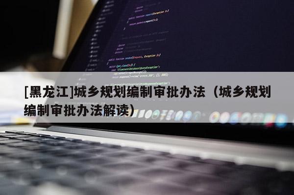 [黑龍江]城鄉(xiāng)規(guī)劃編制審批辦法（城鄉(xiāng)規(guī)劃編制審批辦法解讀）
