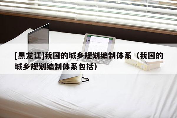 [黑龍江]我國的城鄉規劃編制體系（我國的城鄉規劃編制體系包括）