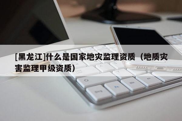 [黑龍江]什么是國家地災監理資質（地質災害監理甲級資質）