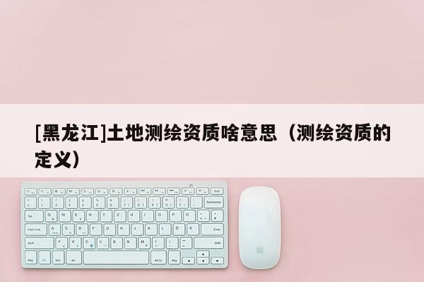 [黑龍江]土地測繪資質啥意思（測繪資質的定義）
