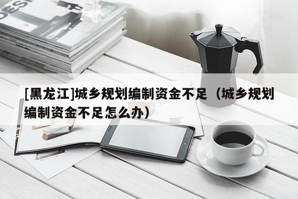 [黑龍江]城鄉(xiāng)規(guī)劃編制資金不足（城鄉(xiāng)規(guī)劃編制資金不足怎么辦）