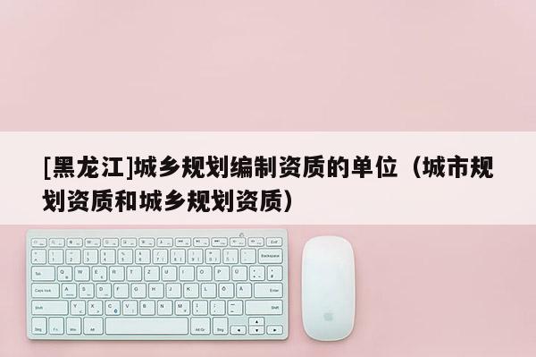 [黑龍江]城鄉(xiāng)規(guī)劃編制資質的單位（城市規(guī)劃資質和城鄉(xiāng)規(guī)劃資質）