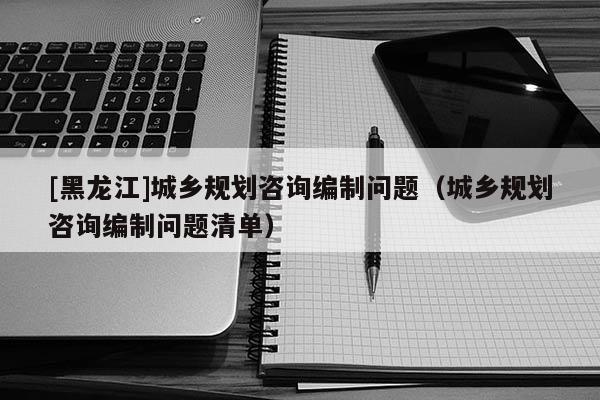 [黑龍江]城鄉規劃咨詢編制問題（城鄉規劃咨詢編制問題清單）