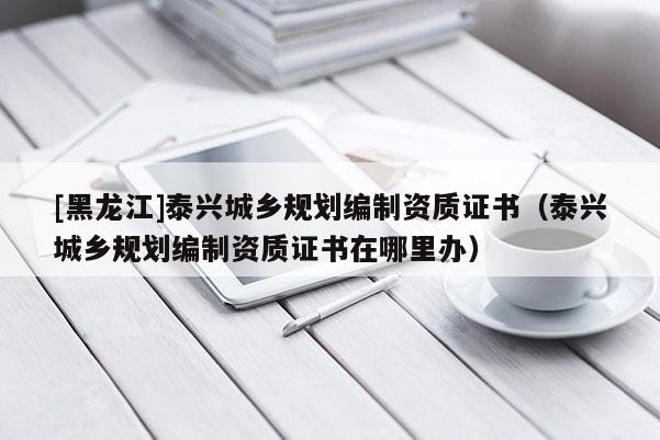 [黑龍江]泰興城鄉規劃編制資質證書（泰興城鄉規劃編制資質證書在哪里辦）