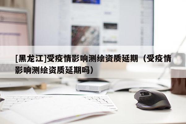 [黑龍江]受疫情影響測繪資質(zhì)延期（受疫情影響測繪資質(zhì)延期嗎）