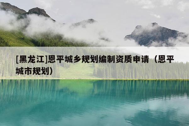 [黑龍江]恩平城鄉(xiāng)規(guī)劃編制資質(zhì)申請（恩平城市規(guī)劃）