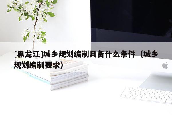 [黑龍江]城鄉規劃編制具備什么條件（城鄉規劃編制要求）