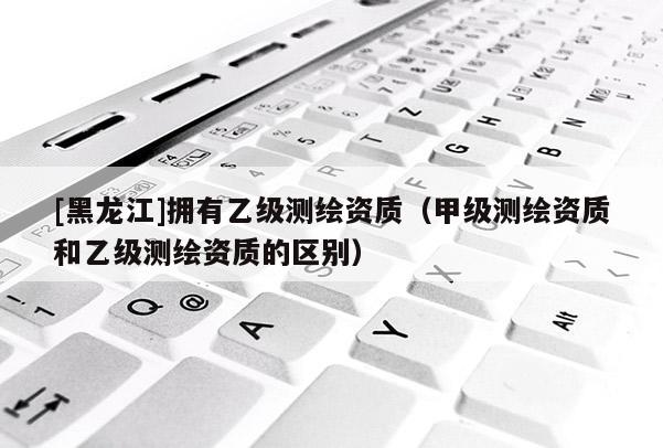 [黑龍江]擁有乙級測繪資質（甲級測繪資質和乙級測繪資質的區別）