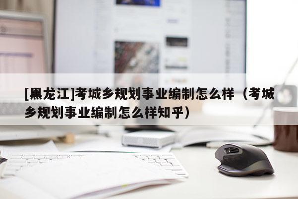 [黑龍江]考城鄉(xiāng)規(guī)劃事業(yè)編制怎么樣（考城鄉(xiāng)規(guī)劃事業(yè)編制怎么樣知乎）