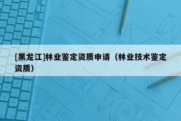 [黑龍江]林業鑒定資質申請（林業技術鑒定資質）