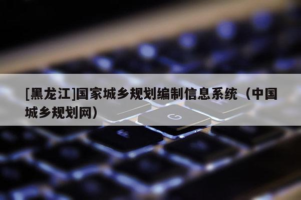 [黑龍江]國(guó)家城鄉(xiāng)規(guī)劃編制信息系統(tǒng)（中國(guó)城鄉(xiāng)規(guī)劃網(wǎng)）