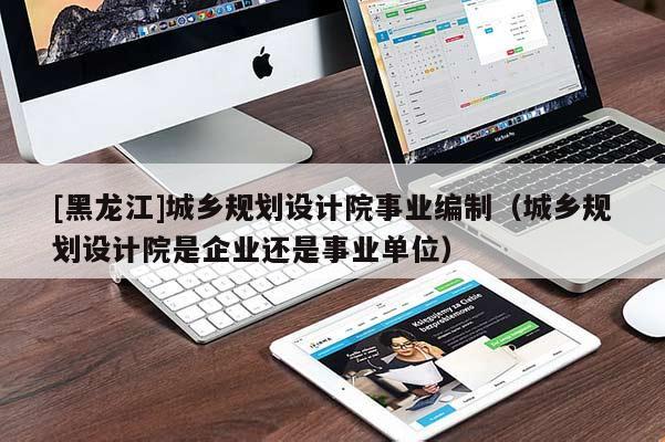 [黑龍江]城鄉(xiāng)規(guī)劃設(shè)計院事業(yè)編制（城鄉(xiāng)規(guī)劃設(shè)計院是企業(yè)還是事業(yè)單位）