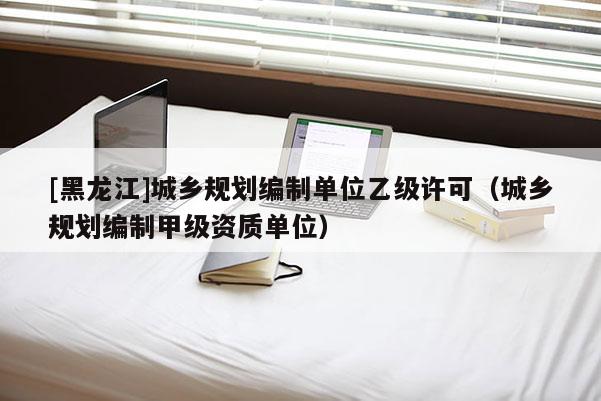[黑龍江]城鄉規劃編制單位乙級許可（城鄉規劃編制甲級資質單位）