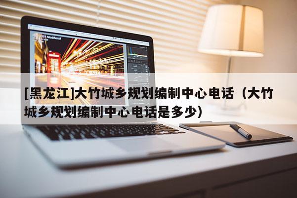 [黑龍江]大竹城鄉規劃編制中心電話（大竹城鄉規劃編制中心電話是多少）