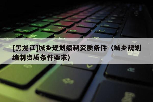 [黑龍江]城鄉規劃編制資質條件（城鄉規劃編制資質條件要求）