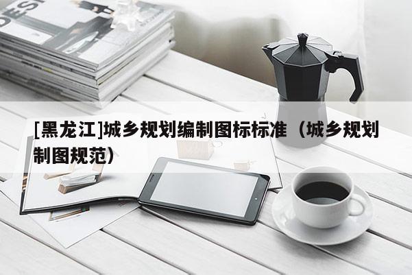[黑龍江]城鄉(xiāng)規(guī)劃編制圖標標準（城鄉(xiāng)規(guī)劃制圖規(guī)范）